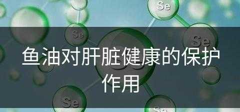 鱼油对肝脏健康的保护作用(鱼油对肝脏健康的保护作用是什么)